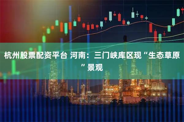 杭州股票配资平台 河南：三门峡库区现“生态草原”景观