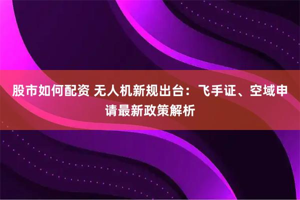 股市如何配资 无人机新规出台：飞手证、空域申请最新政策解析
