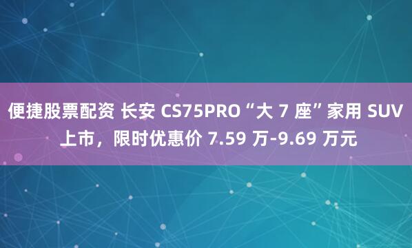 便捷股票配资 长安 CS75PRO“大 7 座”家用 SUV 上市，限时优惠价 7.59 万-9.69 万元
