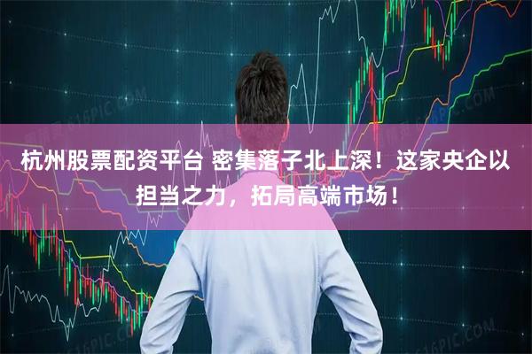 杭州股票配资平台 密集落子北上深！这家央企以担当之力，拓局高端市场！